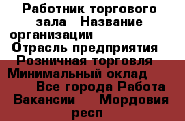 Работник торгового зала › Название организации ­ Team PRO 24 › Отрасль предприятия ­ Розничная торговля › Минимальный оклад ­ 25 000 - Все города Работа » Вакансии   . Мордовия респ.